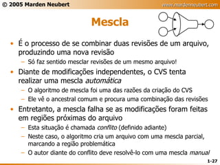Mescla É o processo de se combinar duas revisões de um arquivo, produzindo uma nova revisão Só faz sentido mesclar revisões de um mesmo arquivo! Diante de modificações independentes, o CVS tenta realizar uma mescla  automática O algoritmo de mescla foi uma das razões da criação do CVS Ele vê o ancestral comum e procura uma combinação das revisões Entretanto, a mescla falha se as modificações foram feitas em regiões próximas do arquivo Esta situação é chamada  conflito  (definido adiante) Neste caso, o algoritmo cria um arquivo com uma mescla parcial, marcando a região problemática O autor diante do conflito deve resolvê-lo com uma mescla  manual 