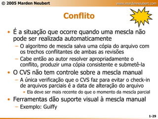 Conflito É a situação que ocorre quando uma mescla não pode ser realizada automaticamente O algoritmo de mescla salva uma cópia do arquivo com os trechos conflitantes de ambas as revisões Cabe então ao autor resolver apropriadamente o conflito, produzir uma cópia consistente e submetê-la O CVS não tem controle sobre a mescla manual A única verificação que o CVS faz para evitar o check-in de arquivos parciais é a data de alteração do arquivo Ela deve ser mais recente do que o momento da mescla parcial Ferramentas dão suporte visual à mescla manual Exemplo: Guiffy 
