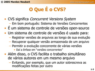 O Que É o CVS? CVS significa  Concurrent Versions System Em bom português: Sistema de Versões Concorrentes É um sistema de controle de versões open-source Um sistema de controle de versões é usado para: Registrar versões de arquivos ao longo de sua evolução Recuperar qualquer versão armazenada de um arquivo Permitir a evolução concorrente de várias versões Daí a ênfase em “versões concorrentes” Além disso, o CVS facilita o trabalho simultâneo de vários autores em um mesmo arquivo Evitando, por exemplo, que um autor sobrescreva as modificações feitas por outro 