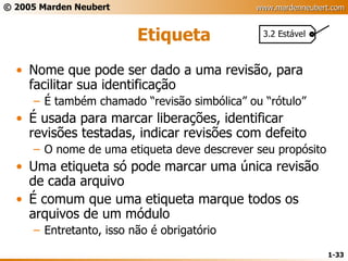 Etiqueta Nome que pode ser dado a uma revisão, para facilitar sua identificação É também chamado “revisão simbólica” ou “rótulo” É usada para marcar liberações, identificar revisões testadas, indicar revisões com defeito O nome de uma etiqueta deve descrever seu propósito Uma etiqueta só pode marcar uma única revisão de cada arquivo É comum que uma etiqueta marque todos os arquivos de um módulo Entretanto, isso não é obrigatório 