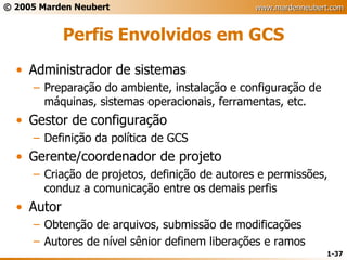 Perfis Envolvidos em GCS Administrador de sistemas Preparação do ambiente, instalação e configuração de máquinas, sistemas operacionais, ferramentas, etc. Gestor de configuração Definição da política de GCS Gerente/coordenador de projeto Criação de projetos, definição de autores e permissões, conduz a comunicação entre os demais perfis Autor Obtenção de arquivos, submissão de modificações Autores de nível sênior definem liberações e ramos 