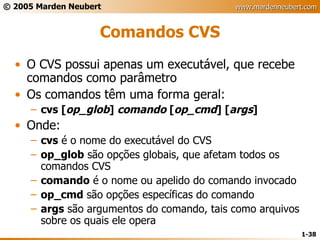 Comandos CVS O CVS possui apenas um executável, que recebe comandos como parâmetro Os comandos têm uma forma geral: cvs [ op_glob ]  comando  [ op_cmd ] [ args ] Onde: cvs  é o nome do executável do CVS op_glob  são opções globais, que afetam todos os comandos CVS comando  é o nome ou apelido do comando invocado op_cmd  são opções específicas do comando args  são argumentos do comando, tais como arquivos sobre os quais ele opera 