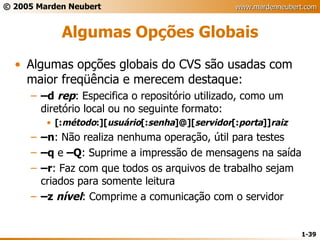 Algumas Opções Globais Algumas opções globais do CVS são usadas com maior freqüência e merecem destaque: – d  rep : Especifica o repositório utilizado, como um diretório local ou no seguinte formato: [: método :][ usuário [: senha ]@][ servidor [: porta ]] raiz – n : Não realiza nenhuma operação, útil para testes – q  e  –Q : Suprime a impressão de mensagens na saída – r : Faz com que todos os arquivos de trabalho sejam criados para somente leitura – z  nível : Comprime a comunicação com o servidor 