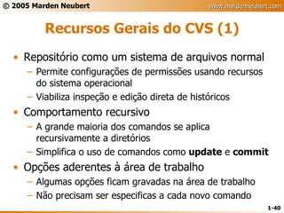 Recursos Gerais do CVS (1) Repositório como um sistema de arquivos normal Permite configurações de permissões usando recursos do sistema operacional Viabiliza inspeção e edição direta de históricos Comportamento recursivo A grande maioria dos comandos se aplica recursivamente a diretórios Simplifica o uso de comandos como  update  e  commit Opções aderentes à área de trabalho Algumas opções ficam gravadas na área de trabalho Não precisam ser especificas a cada novo comando 
