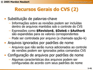 Recursos Gerais do CVS (2) Substituição de palavras-chave Informações sobre as revisões podem ser incluídas dentro de arquivos mantidos sob o controle do CVS Expressões como  $Revision$ ,  $Date$  e  $Author$  são expandidas para os valores correspondentes Pode ser controlada por arquivo (a chamada opção–k) Arquivos ignorados por padrões de nome Arquivos que não serão nunca adicionados ao controle de versões podem ser ignorados pelos comandos CVS Configuração de arquivos por padrões de nome Algumas características dos arquivos podem ser configuradas de acordo com seus padrões de nome 