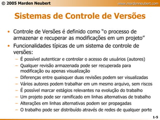 Sistemas de Controle de Versões Controle de Versões é definido como “o processo de armazenar e recuperar as modificações em um projeto” Funcionalidades típicas de um sistema de controle de versões: É possível autenticar e controlar o acesso de usuários (autores) Qualquer revisão armazenada pode ser recuperada para modificação ou apenas visualização Diferenças entre quaisquer duas revisões podem ser visualizadas Vários autores podem trabalhar em um mesmo arquivo, sem riscos É possível marcar estágios relevantes na evolução do trabalho Um projeto pode ser ramificado em linhas alternativas de trabalho Alterações em linhas alternativas podem ser propagadas O trabalho pode ser distribuído através de redes de qualquer porte 