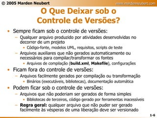 O Que Deixar sob o Controle de Versões? Sempre ficam sob o controle de versões: Qualquer arquivo produzido por atividades desenvolvidas no decorrer de um projeto Código-fonte, modelos UML, requisitos, scripts de teste Arquivos auxiliares que não gerados automaticamente ou necessários para compilar/transformar os fontes Arquivos de compilação ( build.xml ,  Makefile ), configurações Ficam fora do controle de versões: Arquivos facilmente gerados por compilação ou transformação Binários (executáveis, bibliotecas), documentação automática Podem ficar sob o controle de versões: Arquivos que não poderiam ser gerados de forma simples Bibliotecas de terceiros, código gerado por ferramentas inacessíveis Regra geral:  qualquer arquivo que não puder ser gerado facilmente às vésperas de uma liberação deve ser versionado 