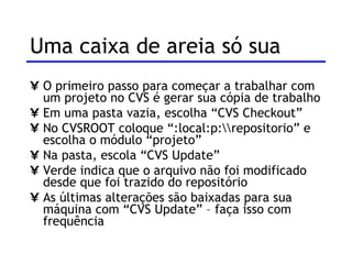Uma caixa de areia só sua O primeiro passo para começar a trabalhar com um projeto no CVS é gerar sua cópia de trabalho Em uma pasta vazia, escolha “CVS Checkout” No CVSROOT coloque “:local:p:\\repositorio” e escolha o módulo “projeto” Na pasta, escola “CVS Update” Verde indica que o arquivo não foi modificado desde que foi trazido do repositório As últimas alterações são baixadas para sua máquina com “CVS Update” – faça isso com frequência 