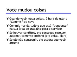 Você mudou coisas Quando você muda coisas, é hora de usar o “Commit” de novo Commit manda tudo o que está “pendente” na sua área de trabalho para o servidor Se houver conflitos, ele consegue resolver automaticamente sozinho (ele avisa, claro) Se ele não conseguir, ele espera que você arrume 