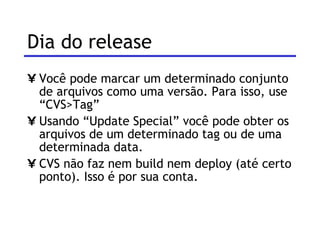 Dia do release  Você pode marcar um determinado conjunto de arquivos como uma versão. Para isso, use “CVS>Tag” Usando “Update Special” você pode obter os arquivos de um determinado tag ou de uma determinada data. CVS não faz nem build nem deploy (até certo ponto). Isso é por sua conta. 