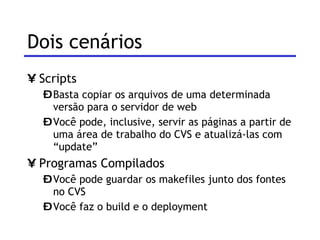 Dois cenários Scripts Basta copiar os arquivos de uma determinada versão para o servidor de web Você pode, inclusive, servir as páginas a partir de uma área de trabalho do CVS e atualizá-las com “update” Programas Compilados Você pode guardar os makefiles junto dos fontes no CVS Você faz o build e o deployment 