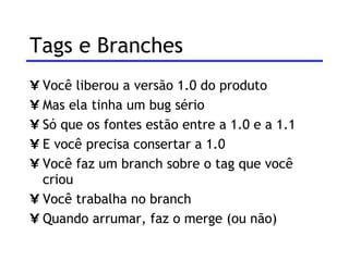 Tags e Branches  Você liberou a versão 1.0 do produto Mas ela tinha um bug sério Só que os fontes estão entre a 1.0 e a 1.1 E você precisa consertar a 1.0 Você faz um branch sobre o tag que você criou Você trabalha no branch Quando arrumar, faz o merge (ou não) 