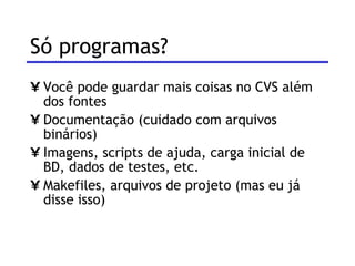 Só programas? Você pode guardar mais coisas no CVS além dos fontes Documentação (cuidado com arquivos binários) Imagens, scripts de ajuda, carga inicial de BD, dados de testes, etc. Makefiles, arquivos de projeto (mas eu já disse isso) 