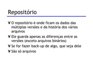 Repositório O repositório é onde ficam os dados das múltiplas versões e da história dos vários arquivos Ele guarda apenas as diferenças entre as versões (exceto arquivos binários) Se for fazer back-up de algo, que seja dele São só arquivos 