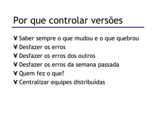 Por que controlar versões  Saber sempre o que mudou e o que quebrou Desfazer os erros Desfazer os erros dos outros Desfazer os erros da semana passada Quem fez o que? Centralizar equipes distribuídas 