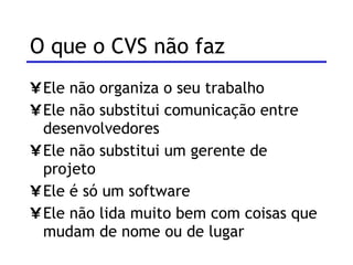 O que o CVS não faz Ele não organiza o seu trabalho Ele não substitui comunicação entre desenvolvedores Ele não substitui um gerente de projeto Ele é só um software Ele não lida muito bem com coisas que mudam de nome ou de lugar 