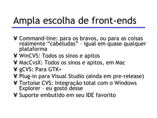 Ampla escolha de front-ends Command-line: para os bravos, ou para as coisas realmente “cabeludas” – igual em quase qualquer plataforma WinCVS: Todos os sinos e apitos MacCvsX: Todos os sinos e apitos, em Mac gCVS: Para GTK+ Plug-in para Visual Studio (ainda em pre-release) Tortoise CVS: Integração total com o Windows Explorer – eu gosto desse Suporte embutido em seu IDE favorito 