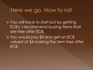  You will have to start out by getting
ECB's. I recommend buying items that
are free after ECB.
 You would pay $4 and get an ECB
valued at $4 making the item free after
ECB.
 