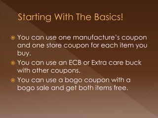  You can use one manufacture’s coupon
and one store coupon for each item you
buy.
 You can use an ECB or Extra care buck
with other coupons.
 You can use a bogo coupon with a
bogo sale and get both items free.
 