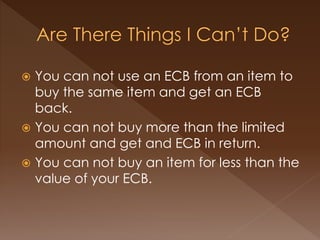  You can not use an ECB from an item to
buy the same item and get an ECB
back.
 You can not buy more than the limited
amount and get and ECB in return.
 You can not buy an item for less than the
value of your ECB.
 