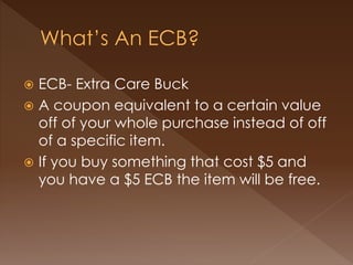  ECB- Extra Care Buck
 A coupon equivalent to a certain value
off of your whole purchase instead of off
of a specific item.
 If you buy something that cost $5 and
you have a $5 ECB the item will be free.
 
