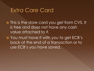  This is the store card you get from CVS. It
is free and does not have any cash
value attached to it.
 You must have it with you to get ECB’s
back at the end of a transaction or to
use ECB’s you have saved.
 