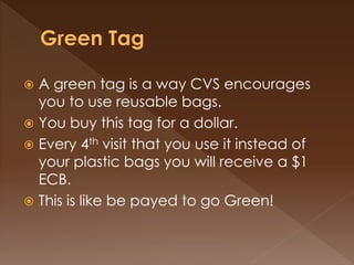  A green tag is a way CVS encourages
you to use reusable bags.
 You buy this tag for a dollar.
 Every 4th visit that you use it instead of
your plastic bags you will receive a $1
ECB.
 This is like be payed to go Green!
 