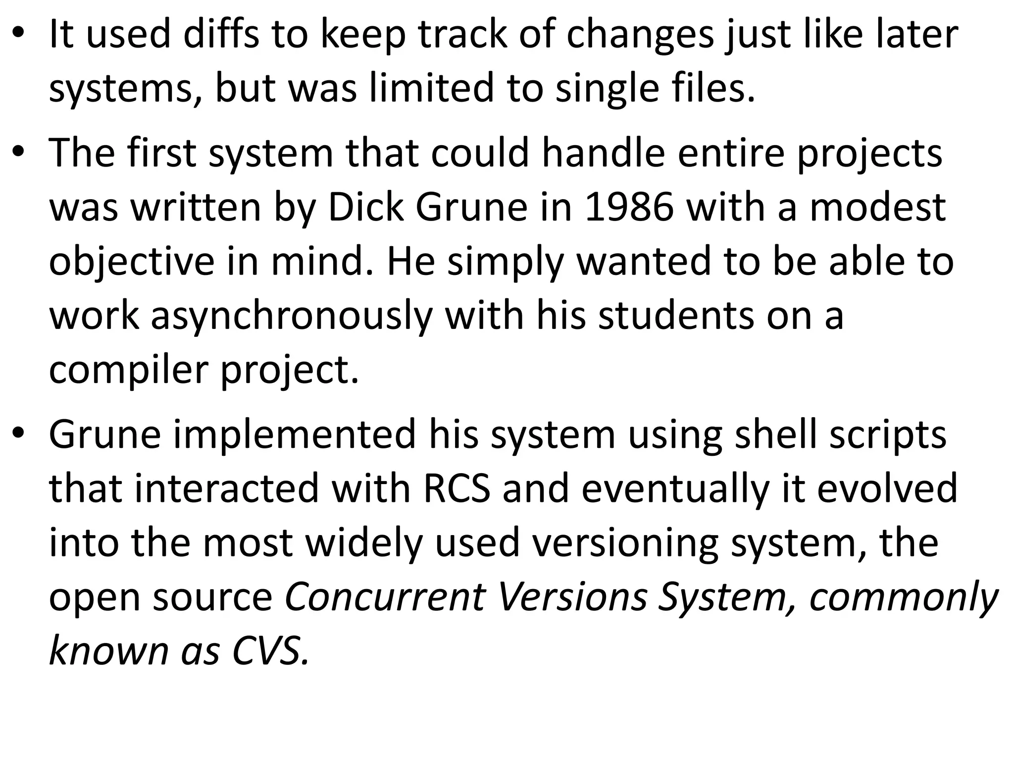 • It used diffs to keep track of changes just like later
  systems, but was limited to single files.
• The first system that could handle entire projects
  was written by Dick Grune in 1986 with a modest
  objective in mind. He simply wanted to be able to
  work asynchronously with his students on a
  compiler project.
• Grune implemented his system using shell scripts
  that interacted with RCS and eventually it evolved
  into the most widely used versioning system, the
  open source Concurrent Versions System, commonly
  known as CVS.
 