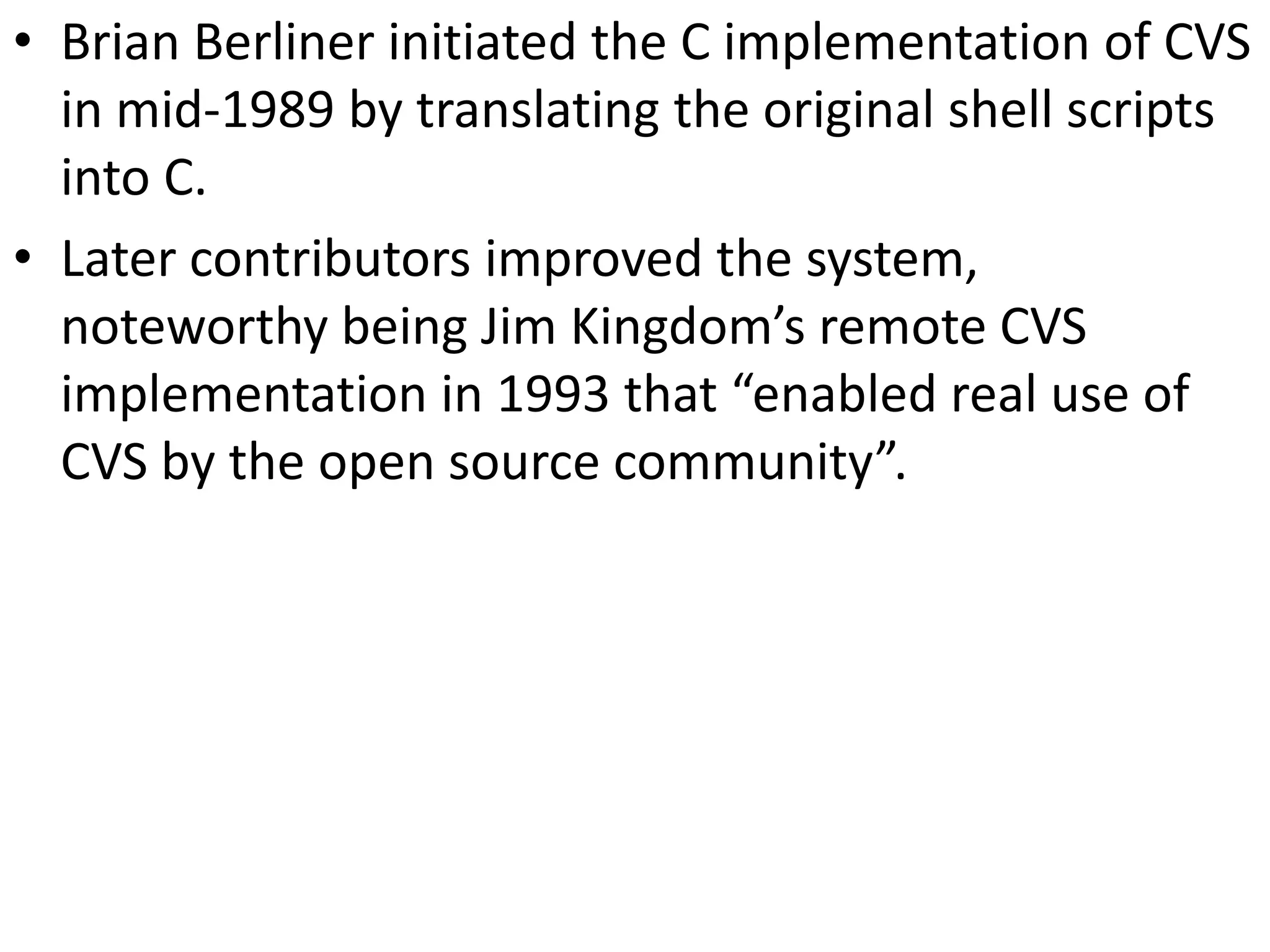 • Brian Berliner initiated the C implementation of CVS
  in mid-1989 by translating the original shell scripts
  into C.
• Later contributors improved the system,
  noteworthy being Jim Kingdom’s remote CVS
  implementation in 1993 that “enabled real use of
  CVS by the open source community”.
 