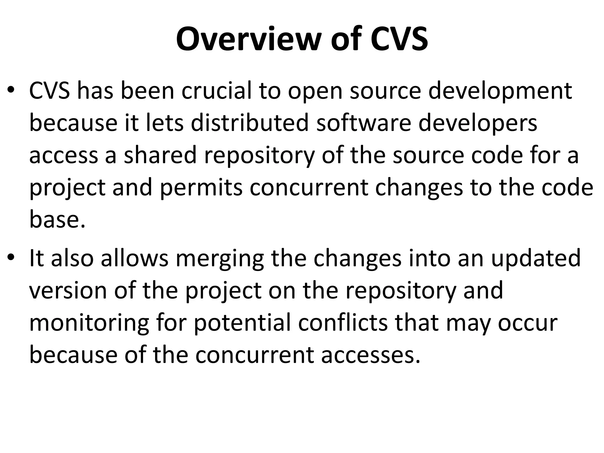 Overview of CVS
• CVS has been crucial to open source development
  because it lets distributed software developers
  access a shared repository of the source code for a
  project and permits concurrent changes to the code
  base.
• It also allows merging the changes into an updated
  version of the project on the repository and
  monitoring for potential conflicts that may occur
  because of the concurrent accesses.
 