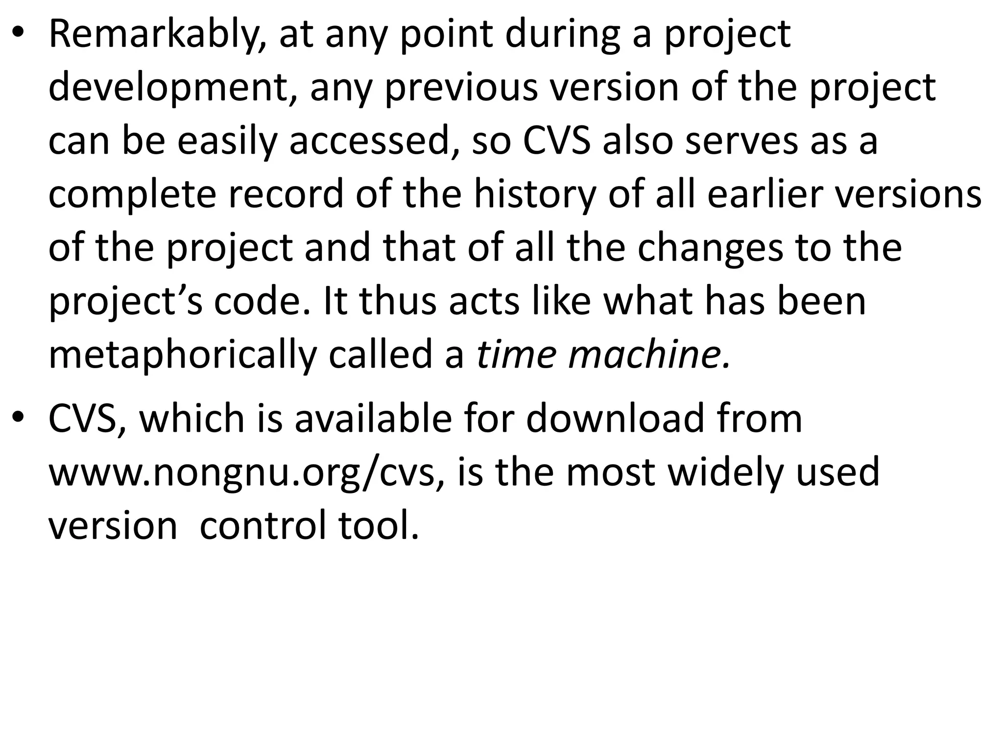 • Remarkably, at any point during a project
  development, any previous version of the project
  can be easily accessed, so CVS also serves as a
  complete record of the history of all earlier versions
  of the project and that of all the changes to the
  project’s code. It thus acts like what has been
  metaphorically called a time machine.
• CVS, which is available for download from
  www.nongnu.org/cvs, is the most widely used
  version control tool.
 