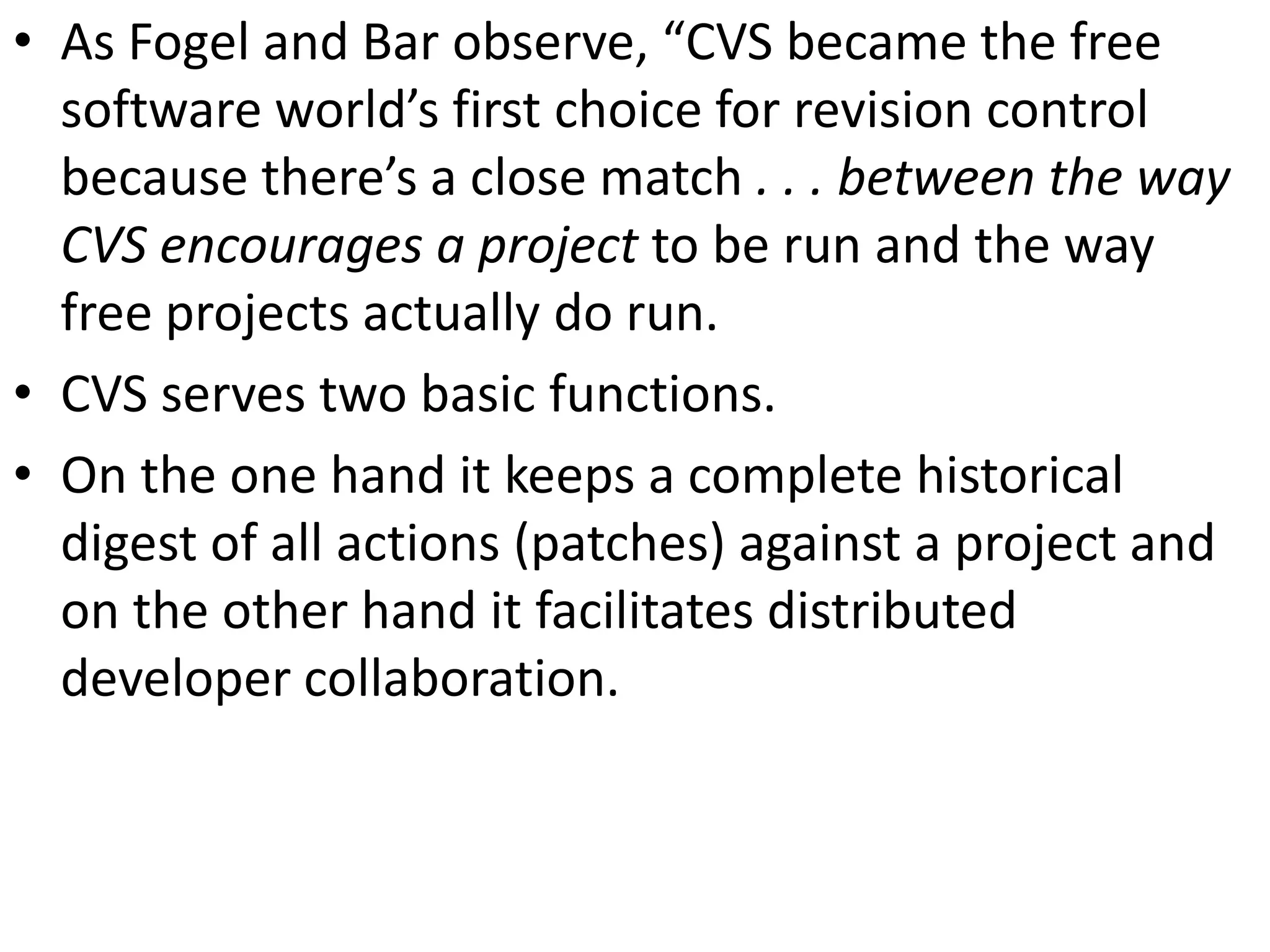 • As Fogel and Bar observe, “CVS became the free
  software world’s first choice for revision control
  because there’s a close match . . . between the way
  CVS encourages a project to be run and the way
  free projects actually do run.
• CVS serves two basic functions.
• On the one hand it keeps a complete historical
  digest of all actions (patches) against a project and
  on the other hand it facilitates distributed
  developer collaboration.
 