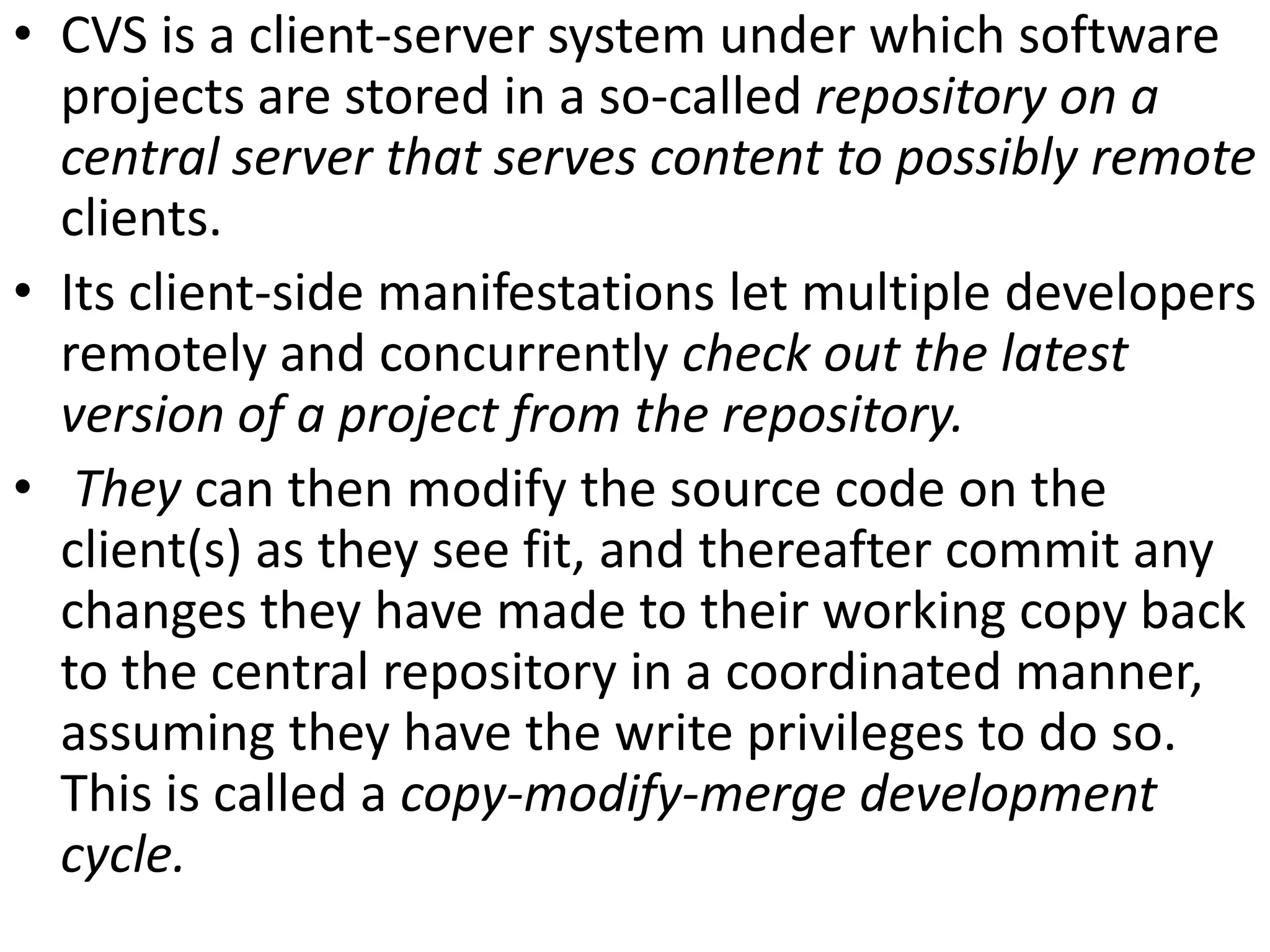 • CVS is a client-server system under which software
  projects are stored in a so-called repository on a
  central server that serves content to possibly remote
  clients.
• Its client-side manifestations let multiple developers
  remotely and concurrently check out the latest
  version of a project from the repository.
• They can then modify the source code on the
  client(s) as they see fit, and thereafter commit any
  changes they have made to their working copy back
  to the central repository in a coordinated manner,
  assuming they have the write privileges to do so.
  This is called a copy-modify-merge development
  cycle.
 