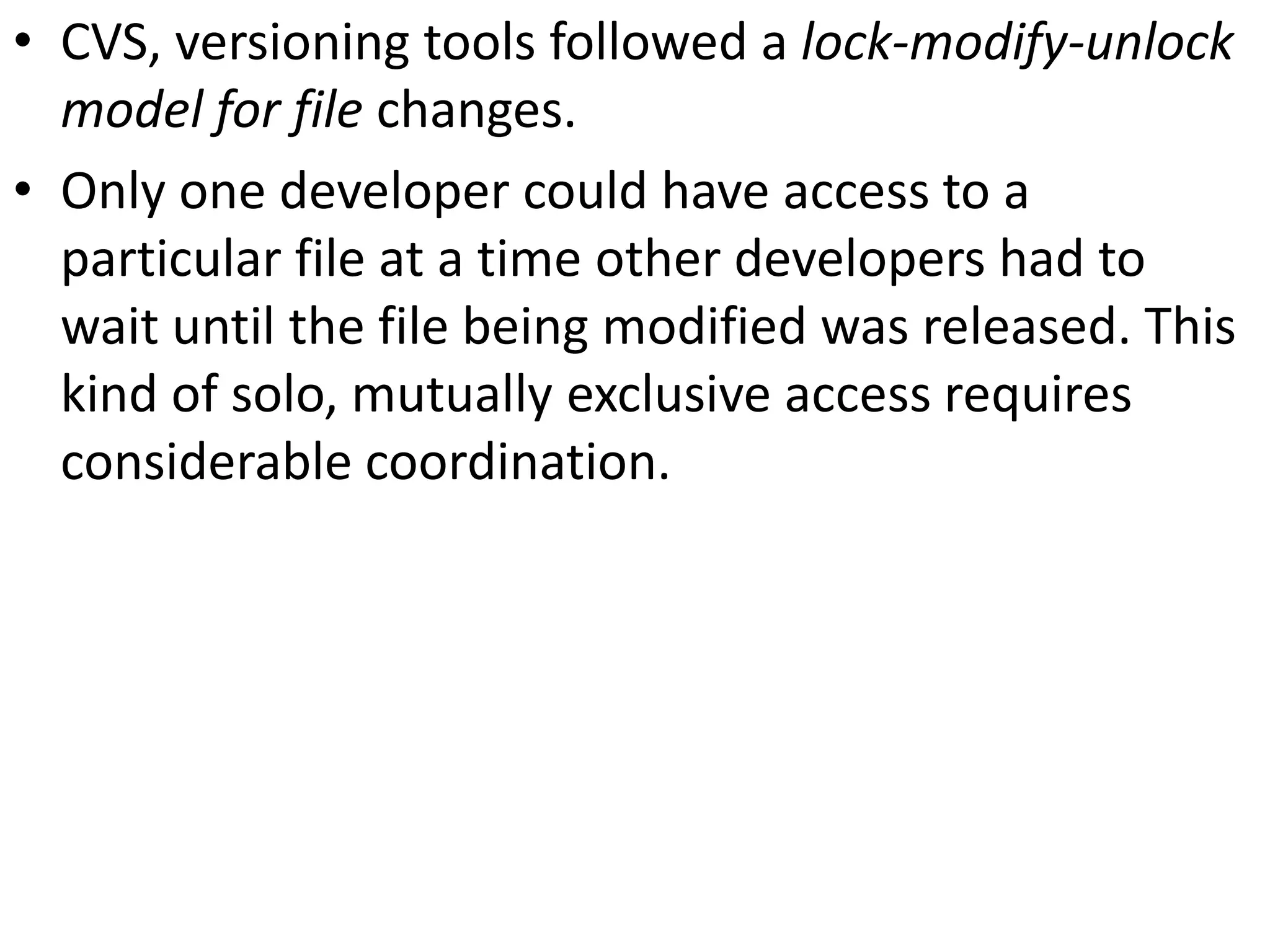 • CVS, versioning tools followed a lock-modify-unlock
  model for file changes.
• Only one developer could have access to a
  particular file at a time other developers had to
  wait until the file being modified was released. This
  kind of solo, mutually exclusive access requires
  considerable coordination.
 