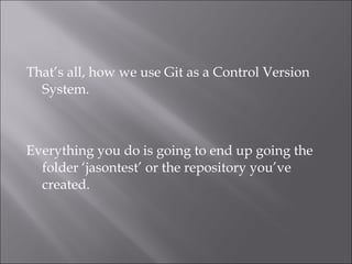 That’s all, how we use Git as a Control Version
  System.



Everything you do is going to end up going the
  folder ‘jasontest’ or the repository you’ve
  created.
 
