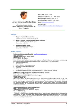 Carlos Sebastián Goday Ruiz 1
Carlos Sebastián Goday Ruiz
Information Systems Analyst
Master in Business Administration of IT-
Based Companies
Date of birth: February 7th
1986.
Address: Lope de Rueda 12, piso 4, 28009, Madrid.
Primary telephone number: +34 682 553 715
Secondary telephone number: +34 663 90 86 74
E-mail: sebastiangoday@gmail.com
LinkedIn Profile:
http://www.linkedin.com/profile/edit?trk=hb_tab_pro_top
Education
 Master in Corporate Communication
EAE Business School, Madrid, Spain (ongoing)
 Master in Business Administration for IT-based companies
Antonio de Nebrija University, Madrid, Spain.
Graduated on: 06/22/2012
 Information Systems Analyst
ORT University, Montevideo, Uruguay
Graduated on: 04/16/2010
Working Experience
Marketing and Sales agent at EasyFlat – http://www.easyflat.eu.com
Field: Real Estates
Address: Vallehermoso 28, Madrid, España.
Phone: +34 902 732 167
February 2012 – March 2012
I have worked at EasyFlat Madrid for one month as part of my Master in Business Administration course working
practices. My role as a Sales and Marketing agent implied the performance of the following tasks:
 Direct and viral Marketing
 Client Support
 Face to face client relationship and sales
 Document translation and maintenance
 Teamwork
 Market research and analysis
 Contacting Universities and other educational institutions in order to coordinate meetings.
NCA (Network Certification Analyst) at TCS (Tata Consultancy Services)
Field: Outsourcing, IT Consulting.
Address: Zona América Building 600, Montevideo, Uruguay
Phone: +598 2 518 56 00
June 2010 – August 2011
I have worked at TCS (TATA Consultancy Services) as NCA (Network Certification Analyst) with the NIC Cert
Team, within the American Express Project. Some of the most important duties I was expected to comply with as
an NCA were: managing American Express certification projects, monitoring data sent by merchants, scheduling
and conducting meetings and conferences with international clients, creating project documentation, metrics
maintenance, reporting, etc. This role implied handling a blend of technical and managerial responsibilities, within a
multicultural environment.
Quality Assurance Operator at www.PedidosYa.com
Field: IT services, online business solutions.
Address: Paraguay 1470 / 101, Montevideo, Uruguay
Phone: +598 2 908 1548
October 2009 – June 2010
“PedidosYa” is an e-commerce service which allows users to view information regarding catering houses within a
certain region, and order food online. As an operator, I was expected to provide client support, be in touch with
providers, report problems and issues, translate documents, update information and participate in some of the
creative and marketing related activities.
 