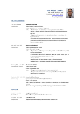 Ivn Alejos Garca
Date of birth: 14th August, 1987
c/ Andaluca, 4, 2-2 ? Madrid ? 28007
ivan.alejos@gmail.com
Tel: (0034) 669197299
RELEVANT EXPERIENCE
July 2012 C Present Telefnica Espa?a, S.A.
Madrid, Spain Type of company: Telecommunications
Position: Applications and Transactions Responsible
Tasks: - Troubleshooting and collaboration in the analysis and resolution of these.
- Access to detailed information on the behavior of production systems (trace, time,
load, etc).
- Suggestions of improvements and optimization of software, in coordination with
Optimization Team.
- Exploitability requirements of the applications, designer to achieve greater stability.
- Risk identification and collaboration in the definition and the implementation of
improvements plan required.
Feb 2012 C June 2012 Nebrija Business School
Madrid, Spain Type of Company: Business School
Position: Community Manager
Tasks: - Figure out what platforms your communities gravitate toward and then ensure that
you have presence there.
- Communicating with different stakeholders, who may include donors, board of
directors, volunteers, advocates, media, and critics.
- Using web metrics.
- Reacting quickly and being prepared to adapt to unexpected mishaps.
- Managing some of the students contest as Video Contest, Cases Contest, etc.
February 2011 C July 2011 The Cumberland Hotel
Bournemouth, England Type of company: Hotel
Position: Duty Manager Junior
Tasks: - Designer and developer of events in the venue of the Hotel.
- Reception and customer service tasks and support to Restaurant Department.
- Responsible for guest feedback.
September 2008 C July 2009 International Week Ancona
Ancona, Italy Type of company: International Students Events Producer
Position: Event Organizer
Tasks: - Designer and developer of students events such as parties, trips and cultural exchange
activities.
- Community management and responsible for designing promotional material for activities.
EDUCATION
Oct 2011 C Jun 2012 Nebrija Business School
Madrid, Spain Master in Business Administration for IT-based companies
Sept 2005 C Sept 2010 Carlos III University
Madrid, Spain Telecommunications Engineering: Telecommunications Systems; 1.3/4
 