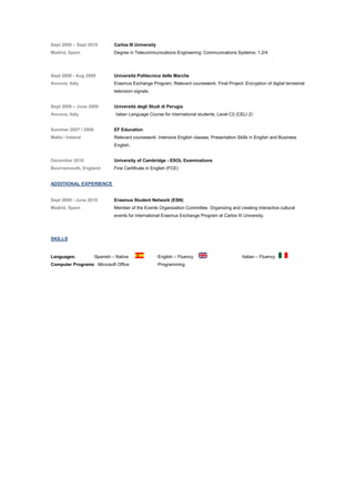 Sept 2009 C Sept 2010 Carlos III University
Madrid, Spain Degree in Telecommunications Engineering: Communications Systems; 1.2/4
Sept 2008 - Aug 2009 Universit Politecnica delle Marche
Ancona, Italy Erasmus Exchange Program, Relevant coursework: Final Project: Encryption of digital terrestrial
television signals.
Sept 2008 C June 2009 Universit degli Studi di Perugia
Ancona, Italy Italian Language Course for international students. Level C2 (CELI 2)
Summer 2007 / 2008 EF Education
Malta / Ireland Relevant coursework: Intensive English classes, Presentation Skills in English and Business
English.
December 2010 University of Cambridge - ESOL Examinations
Bournemouth, England First Certificate in English (FCE)
ADDITIONAL EXPERIENCE
Sept 2009 - June 2010 Erasmus Student Network (ESN)
Madrid, Spain Member of the Events Organization Committee. Organizing and creating interactive cultural
events for international Erasmus Exchange Program at Carlos III University.
SKILLS
Languages: Spanish C Native English C Fluency Italian C Fluency
Computer Programs: Microsoft Office Programming
 