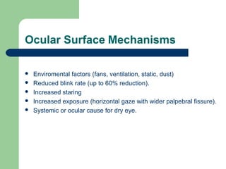 Ocular Surface Mechanisms
 Enviromental factors (fans, ventilation, static, dust)
 Reduced blink rate (up to 60% reduction).
 Increased staring
 Increased exposure (horizontal gaze with wider palpebral fissure).
 Systemic or ocular cause for dry eye.
 