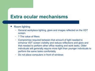 Extra ocular mechanisms
 Room lighting
– General workplace lighting, glare and images reflected on the VDT
screen.
– ? The value of filters
– Compromise required between that amount of light needed to
enhance VDT screen visibility and reduce reflections and glare and
that needed to perform other office reading and work tasks. Older
individuals will generally require more light than younger individuals to
perform the same tasks comfortably
– Do not place computers in front of windows
 