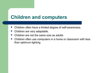 Children and computers
 Children often have a limited degree of self-awareness.
 Children are very adaptable.
 Children are not the same size as adults.
 Children often use computers in a home or classroom with less
than optimum lighting.
 