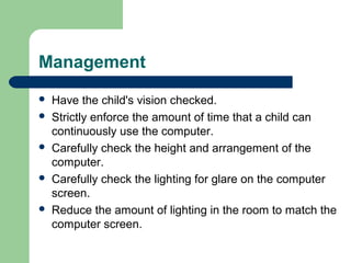 Management
 Have the child's vision checked.
 Strictly enforce the amount of time that a child can
continuously use the computer.
 Carefully check the height and arrangement of the
computer.
 Carefully check the lighting for glare on the computer
screen.
 Reduce the amount of lighting in the room to match the
computer screen.
 