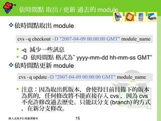15嵌入式及平行系統實驗室
依時間點 取出 / 更新 過去的 module
依時間點取出 module
 -q 減少一些訊息
 -D 依時間點 格式為” yyyy-mm-dd hh-mm-ss GMT”
依時間點更新 module
 注意：因為取出舊版本，會使得目前目錄下的版本
為舊的，任何修改將不能直接存入 cvs ，因為 cvs
不充許修改過去歷史。只能以分支 (branch) 的方式
，在新分支修改。
cvs –q checkout –D "2007-04-09 00:00:00 GMT" module_name
cvs –q update -D "2007-04-09 00:00:00 GMT" module_name
 