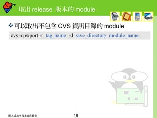 18嵌入式及平行系統實驗室
取出 release 版本的 module
可以取出不包含 CVS 資訊目錄的 module
cvs -q export -r tag_name -d save_directory module_name
 