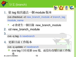 19嵌入式及平行系統實驗室
分支 (branch)
1. 依 tag 取出過去一個 module 版本
 -d 會產生一個目錄 new_branch_module
2. cd new_branch_module
3.
4. 更新目前工作版本
 cvs tag 只有更新 cvs 端，而沒有改變目前工作版
本
cvs checkout –d new_branch_module -r branch_tag
module_name
cvs -q tag -b newbranch
cvs -q update –r newbranch
 