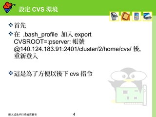 4嵌入式及平行系統實驗室
設定 CVS 環境
首先
在 .bash_profile 加入 export
CVSROOT=:pserver: 帳號
@140.124.183.91:2401/cluster/2/home/cvs/ 後，
重新登入
這是為了方便以後下 cvs 指令
 