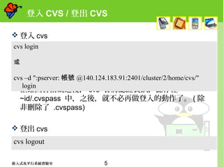 5嵌入式及平行系統實驗室
登入 CVS / 登出 CVS
 登入 cvs
 正確回答密碼之後， cvs 會將認證資訊，儲存在
~id/.cvspass 中，之後，就不必再做登入的動作了。 ( 除
非刪除了 .cvspass)
 登出 cvs
cvs login
或
cvs –d ":pserver: 帳號 @140.124.183.91:2401/cluster/2/home/cvs/"
login
cvs logout
 