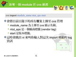 6嵌入式及平行系統實驗室
新 一個增 module 於 cvs 維護
會將目前目錄下的所有 案上傳至檔 cvs 管理
 module_name 為上傳至 cvs 顯示名稱。
 ntut_eps 是一個廠商標籤 (vendor tag)
 start 是版本標籤。
這時會跳出 vi 來叫你輸入對這次 import 模組的 log
資訊
cvs import module_name ntut_eps start
 
