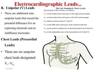 Electrocardiographic Leads...
B. Unipolar (V) Leads
• There are additional nine
unipolar leads that record the
potential difference b/n an
exploring electrode and an
indifferent electrodes.
Chest Leads (Precordial
Leads)
• There are six unipolar
chest leads designated
V1–V6.
6/10/2022 17
 
