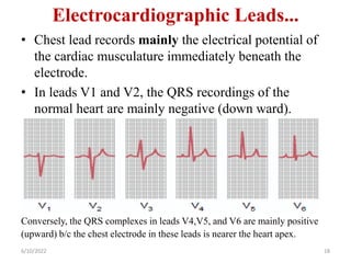 Electrocardiographic Leads...
• Chest lead records mainly the electrical potential of
the cardiac musculature immediately beneath the
electrode.
• In leads V1 and V2, the QRS recordings of the
normal heart are mainly negative (down ward).
Conversely, the QRS complexes in leads V4,V5, and V6 are mainly positive
(upward) b/c the chest electrode in these leads is nearer the heart apex.
6/10/2022 18
 
